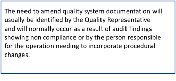 The need to amend quality system documentation will usually be identified by the Quality Representative and will normally occur as a result of audit findings showing non compliance or by the person responsible for the operation needing to incorporate procedural changes.